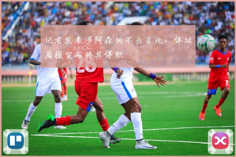 记者发表涉阿森纳不当言论，体坛周报宣布将其停职