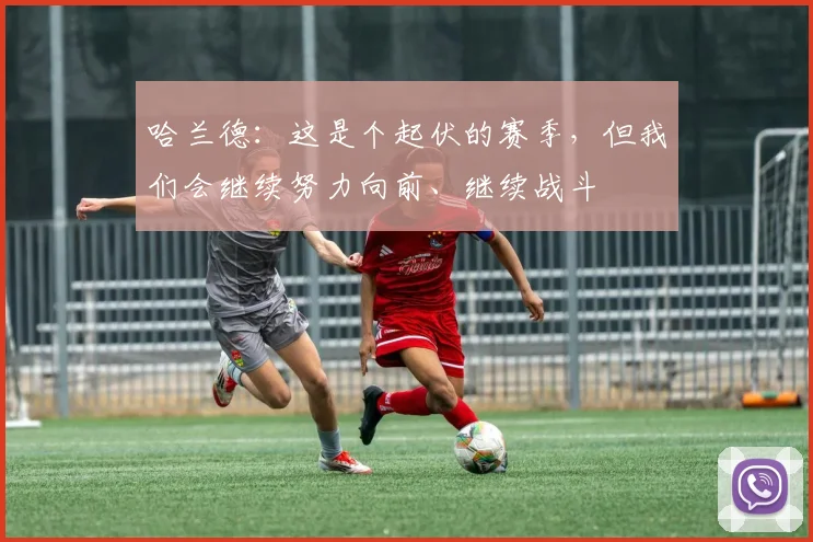 哈兰德：这是个起伏的赛季，但我们会继续努力向前、继续战斗